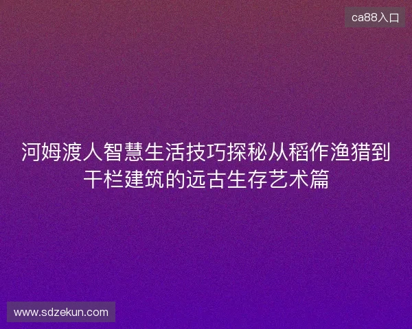 河姆渡人智慧生活技巧探秘从稻作渔猎到干栏建筑的远古生存艺术篇 河姆渡人智慧生活技巧探秘从稻作渔猎到干栏建筑的远古生存艺术篇