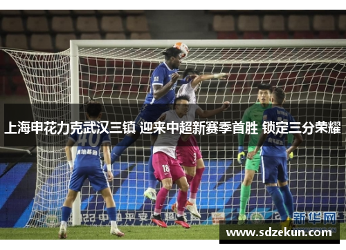 上海申花力克武汉三镇 迎来中超新赛季首胜 锁定三分荣耀