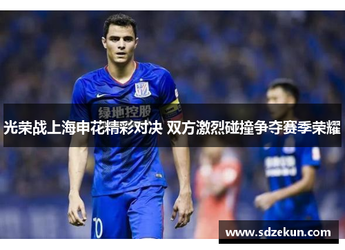 光荣战上海申花精彩对决 双方激烈碰撞争夺赛季荣耀